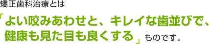 矯正歯科治療とは、よい咬みあわせと、キレイな歯並びで、健康も見た目も良くするものです。